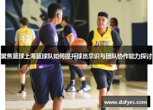 聚焦篮球上海篮球队如何提升球员意识与团队协作能力探讨