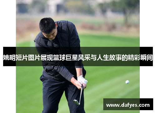 姚明短片图片展现篮球巨星风采与人生故事的精彩瞬间