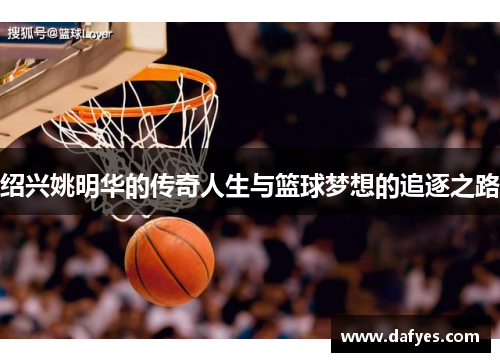 绍兴姚明华的传奇人生与篮球梦想的追逐之路