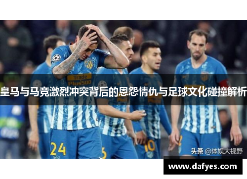 皇马与马竞激烈冲突背后的恩怨情仇与足球文化碰撞解析